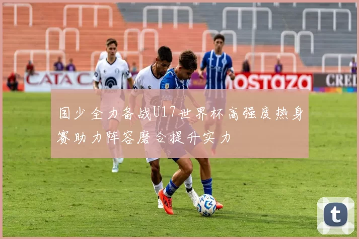 国少全力备战U17世界杯高强度热身赛助力阵容磨合提升实力