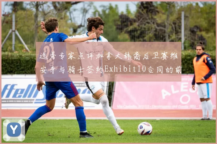 选秀专家点评加拿大韩裔后卫赛维安李与骑士签约Exhibit10合同的前景分析