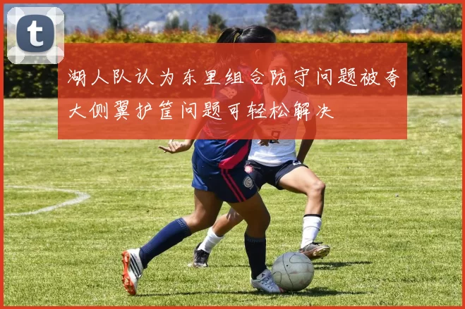 湖人队认为东里组合防守问题被夸大侧翼护筐问题可轻松解决