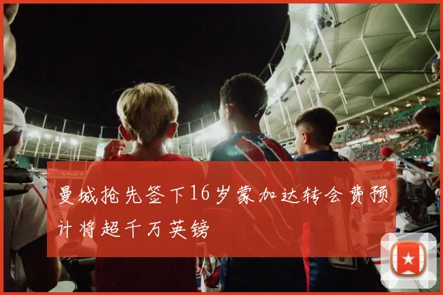 曼城抢先签下16岁蒙加达转会费预计将超千万英镑