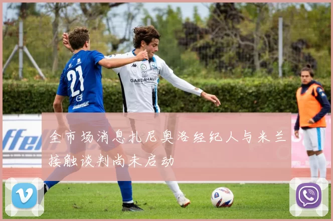 全市场消息扎尼奥洛经纪人与米兰接触谈判尚未启动