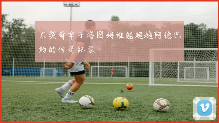 东契奇华子塔图姆谁能超越阿德巴约的传奇纪录