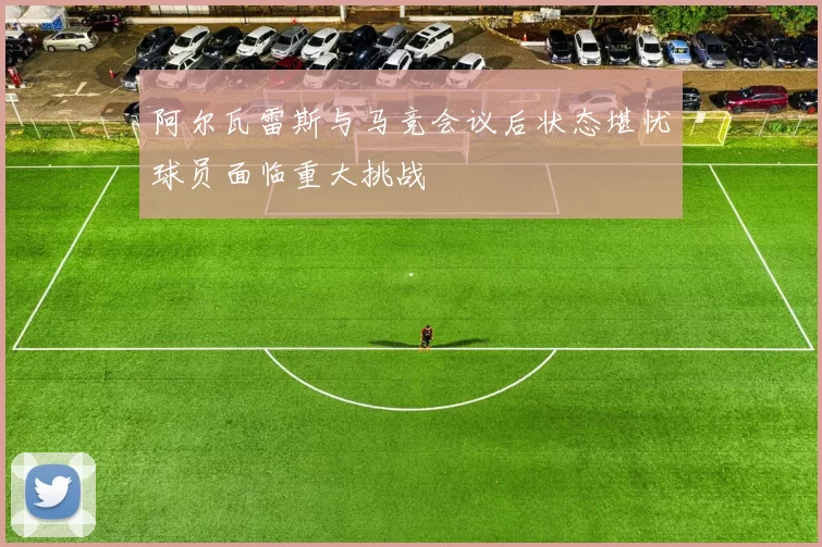 阿尔瓦雷斯与马竞会议后状态堪忧球员面临重大挑战