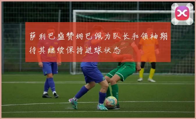 萨利巴盛赞姆巴佩为队长和领袖期待其继续保持进球状态