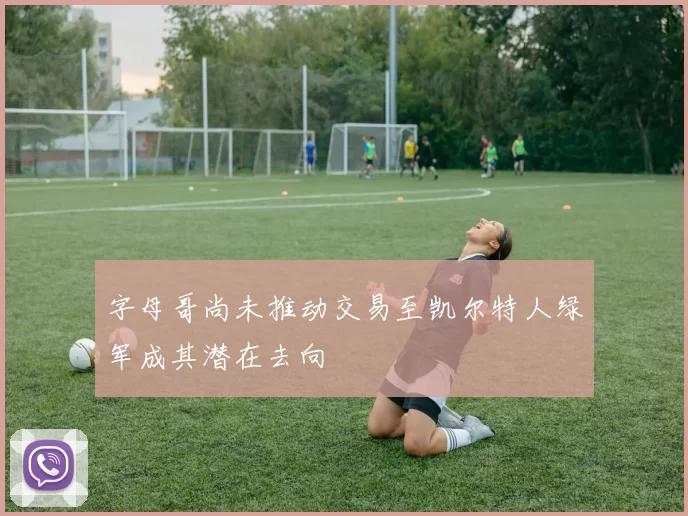 字母哥尚未推动交易至凯尔特人绿军成其潜在去向