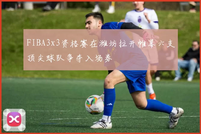 FIBA3x3资格赛在潍坊拉开帷幕六支顶尖球队争夺入场券