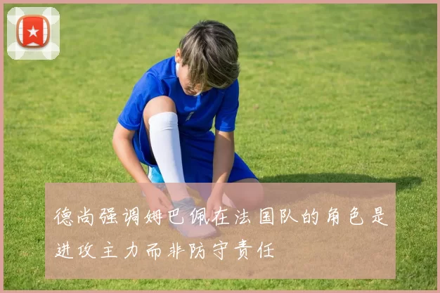 德尚强调姆巴佩在法国队的角色是进攻主力而非防守责任