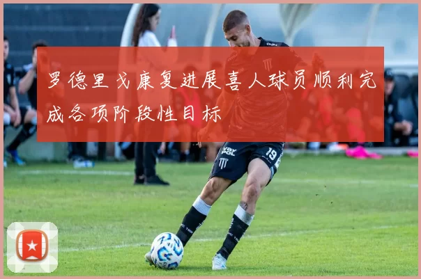 罗德里戈康复进展喜人球员顺利完成各项阶段性目标