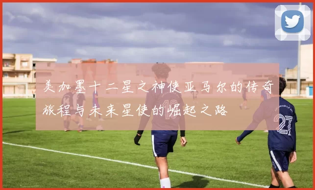 美加墨十二星之神使亚马尔的传奇旅程与未来星使的崛起之路