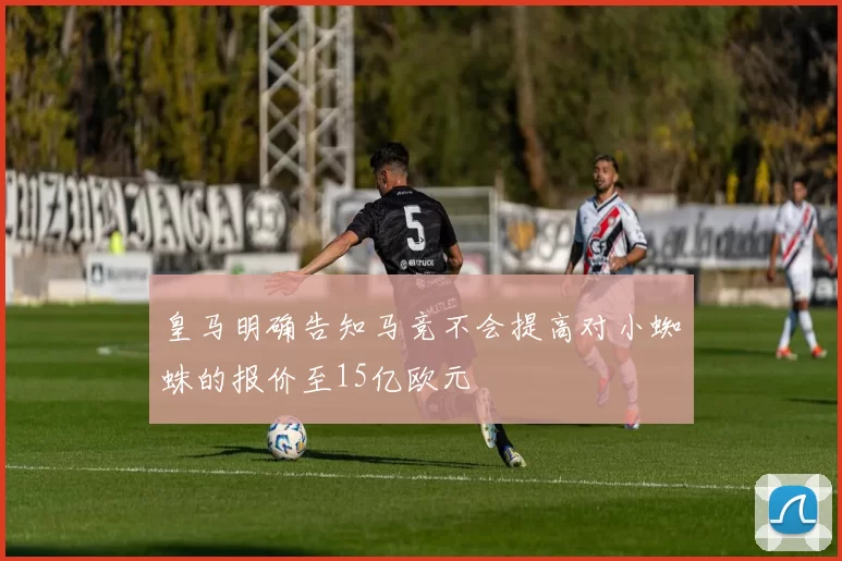 皇马明确告知马竞不会提高对小蜘蛛的报价至15亿欧元