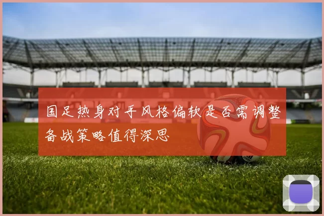 国足热身对手风格偏软是否需调整备战策略值得深思