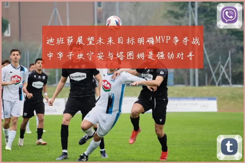 迪班萨展望未来目标明确MVP争夺战中华子坎宁安与塔图姆是强劲对手