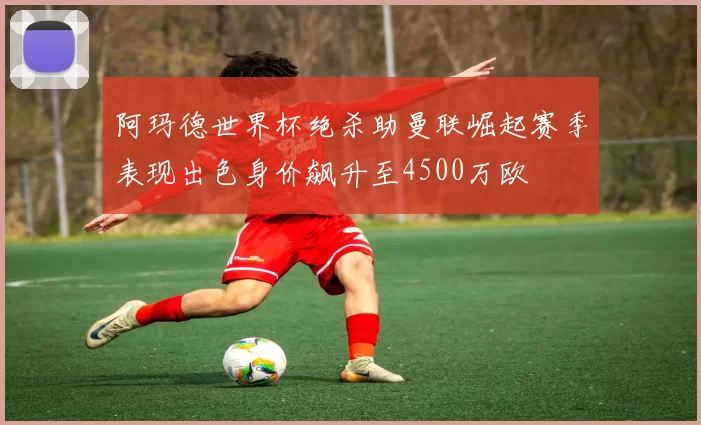 阿玛德世界杯绝杀助曼联崛起赛季表现出色身价飙升至4500万欧