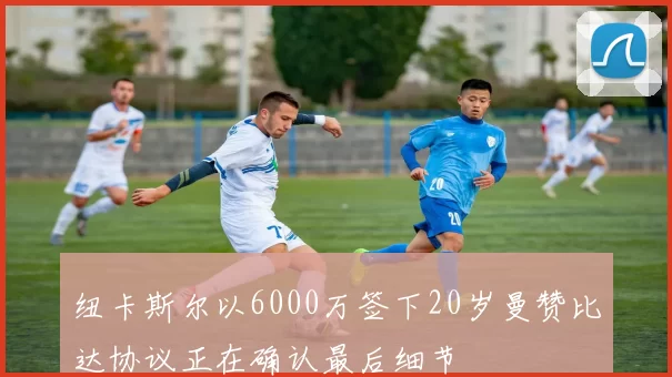 纽卡斯尔以6000万签下20岁曼赞比达协议正在确认最后细节