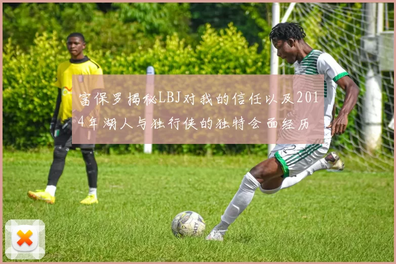 富保罗揭秘LBJ对我的信任以及2014年湖人与独行侠的独特会面经历