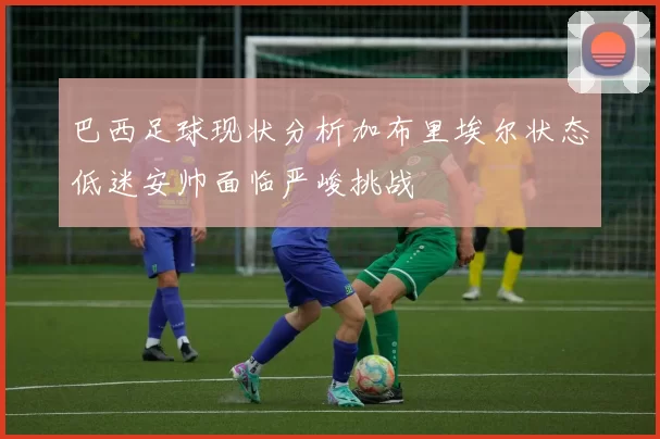 巴西足球现状分析加布里埃尔状态低迷安帅面临严峻挑战