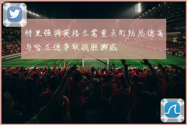 特里强调英格兰需重点盯防厄德高与哈兰德争取战胜挪威