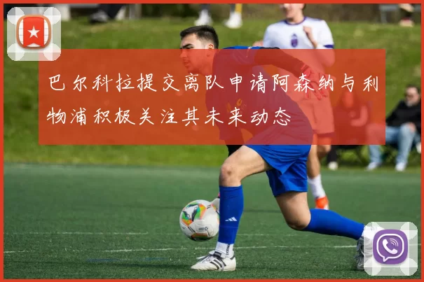 巴尔科拉提交离队申请阿森纳与利物浦积极关注其未来动态